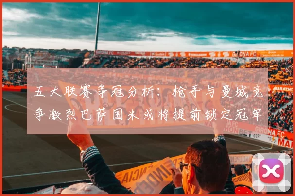 五大联赛争冠分析：枪手与曼城竞争激烈巴萨国米或将提前锁定冠军