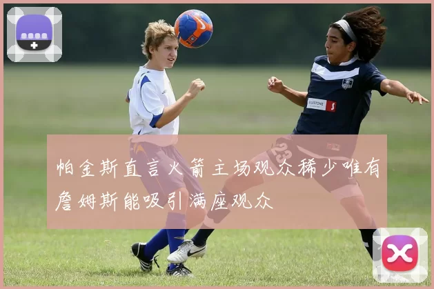 帕金斯直言火箭主场观众稀少唯有詹姆斯能吸引满座观众