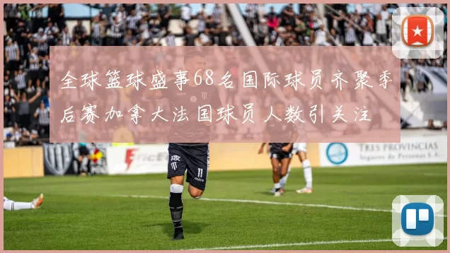 全球篮球盛事68名国际球员齐聚季后赛加拿大法国球员人数引关注