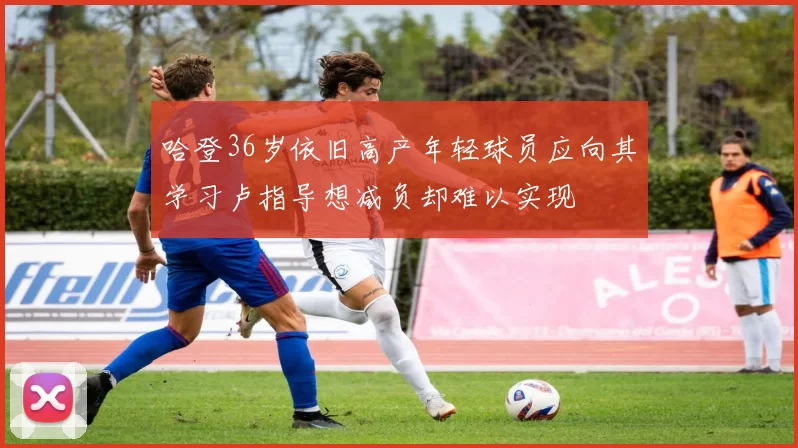 哈登36岁依旧高产年轻球员应向其学习卢指导想减负却难以实现
