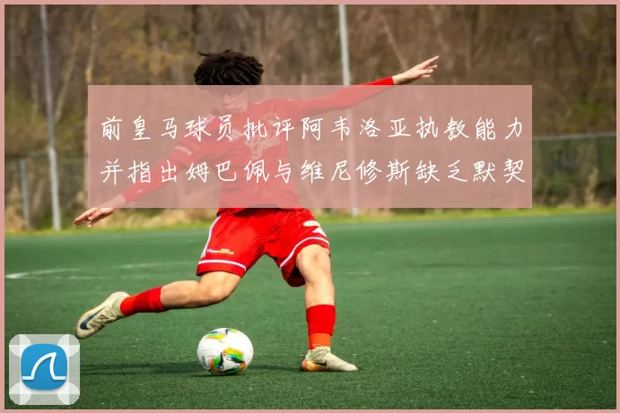 前皇马球员批评阿韦洛亚执教能力并指出姆巴佩与维尼修斯缺乏默契