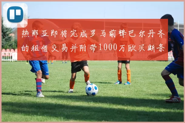 热那亚即将完成罗马前锋巴尔丹齐的租借交易并附带1000万欧买断条款