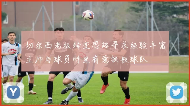 切尔西老板转变思路寻求经验丰富主帅与球员特里有意执教球队