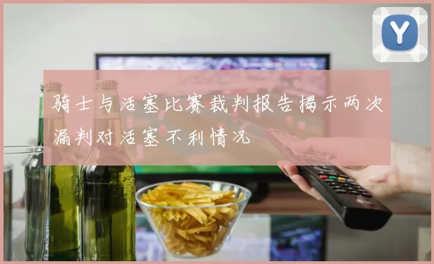 骑士与活塞比赛裁判报告揭示两次漏判对活塞不利情况
