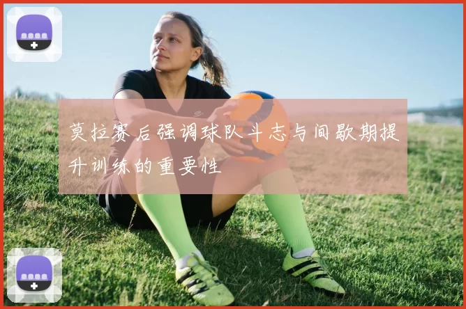 莫拉赛后强调球队斗志与间歇期提升训练的重要性