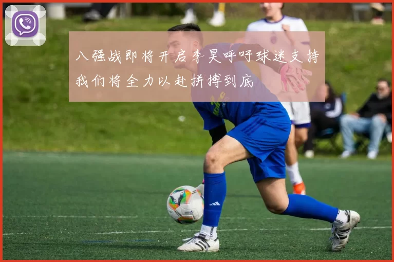 八强战即将开启李昊呼吁球迷支持我们将全力以赴拼搏到底