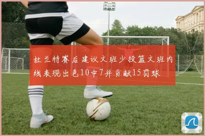 杜兰特赛后建议文班少投篮文班内线表现出色10中7并贡献15罚球