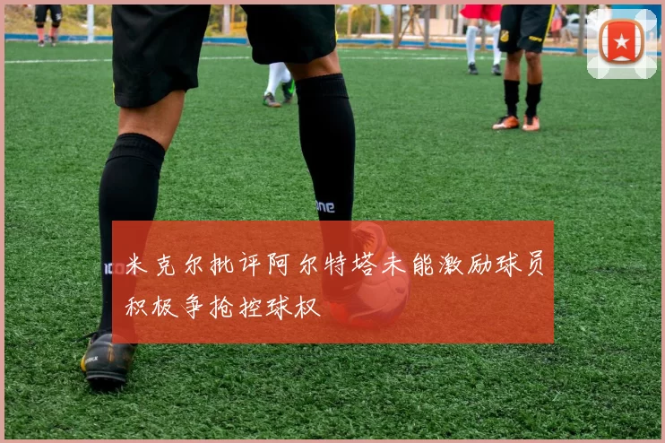 米克尔批评阿尔特塔未能激励球员积极争抢控球权