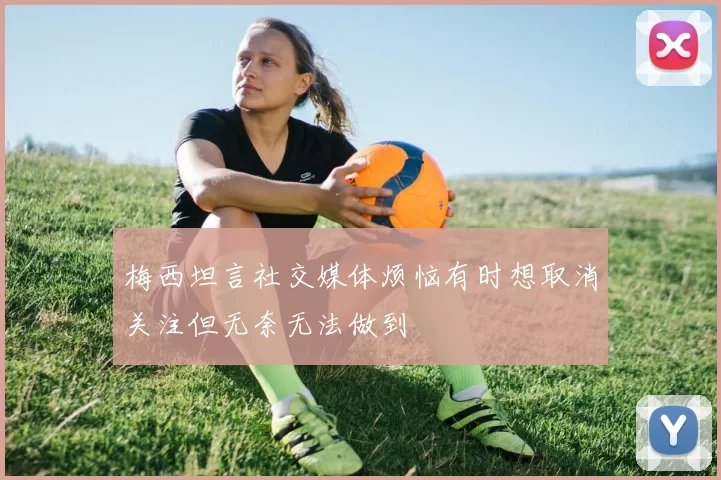 梅西坦言社交媒体烦恼有时想取消关注但无奈无法做到
