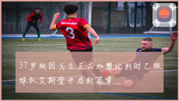 37岁纳因戈兰正式加盟比利时乙级球队艾斯登开启新篇章